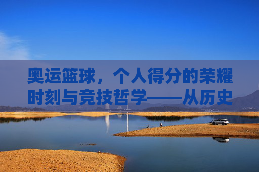 奥运篮球，个人得分的荣耀时刻与竞技哲学——从历史经典到未来展望，奥运篮球，个人得分的荣耀时刻与竞技哲学——历史经典到未来展望