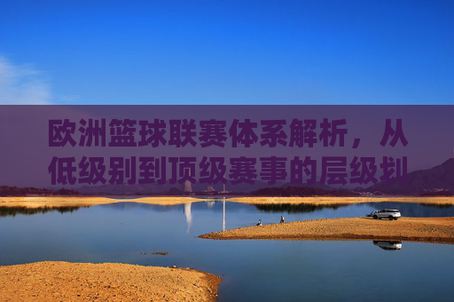 欧洲篮球联赛体系解析，从低级别到顶级赛事的层级划分与特色，欧洲篮球联赛体系解析，从低级别到顶级的层级划分与赛事特色