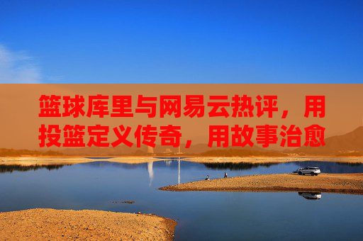 篮球库里与网易云热评，用投篮定义传奇，用故事治愈共鸣，篮球库里与网易云热评，用投篮定义传奇，用故事治愈共鸣