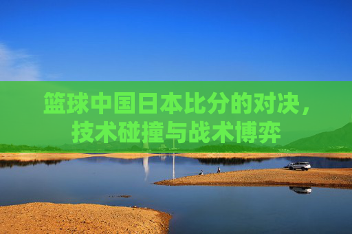篮球中国日本比分的对决，技术碰撞与战术博弈