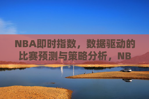 NBA即时指数,数据驱动的比赛预测与策略分析,NBA即时指数,数据驱动的比赛预测与策略分析