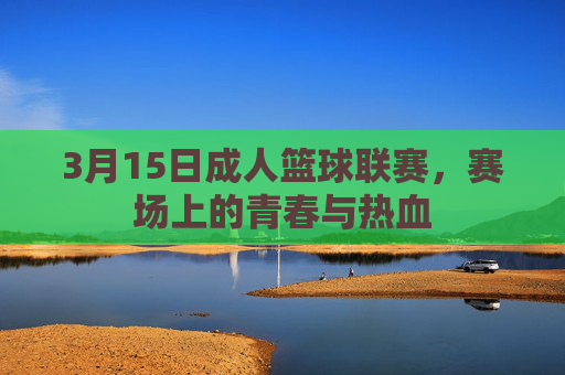 3月15日成人篮球联赛,赛场上的青春与热血