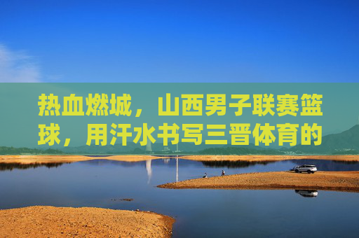 热血燃城,山西男子联赛篮球,用汗水书写三晋体育的青春篇章