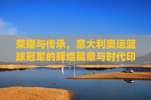 荣耀与传承，意大利奥运篮球冠军的辉煌篇章与时代印记，荣耀与传承，意大利奥运篮球冠军的辉煌篇章与时代印记