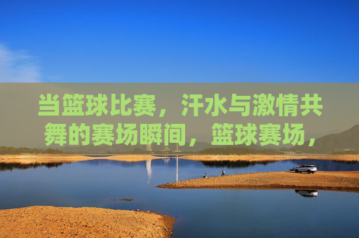 当篮球比赛,汗水与激情共舞的赛场瞬间,篮球赛场,汗水与激情共舞的激情瞬间
