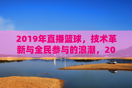 2019年直播篮球，技术革新与全民参与的浪潮，2019年直播篮球，技术革新与全民参与的浪潮
