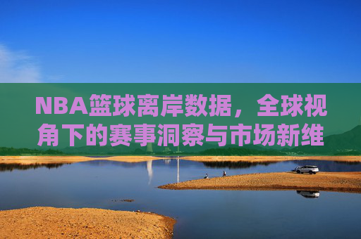NBA篮球离岸数据，全球视角下的赛事洞察与市场新维度