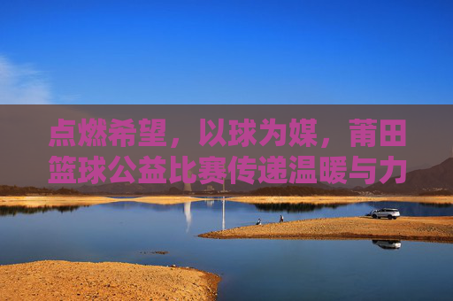 点燃希望,以球为媒,莆田篮球公益比赛传递温暖与力量