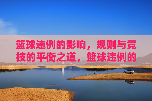 篮球违例的影响，规则与竞技的平衡之道，篮球违例的影响，规则与竞技的平衡之道