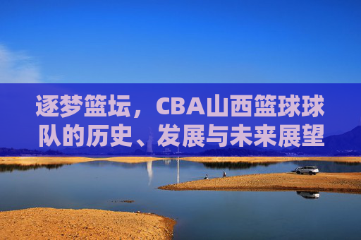 逐梦篮坛，CBA山西篮球球队的历史、发展与未来展望，逐梦篮坛，CBA山西篮球球队的历史、发展与未来展望