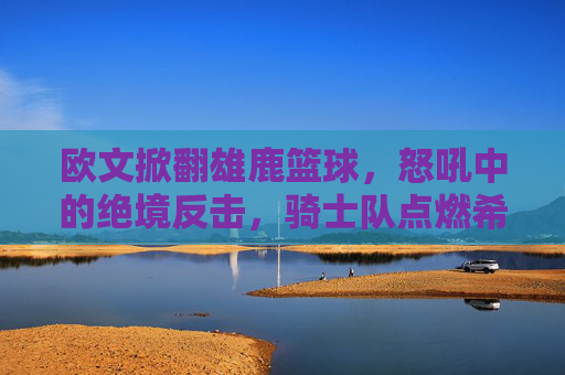 欧文掀翻雄鹿篮球,怒吼中的绝境反击,骑士队点燃希望之火