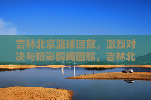 吉林北京篮球回放，激烈对决与精彩瞬间回顾，吉林北京篮球回放，激烈对决与精彩瞬间回顾