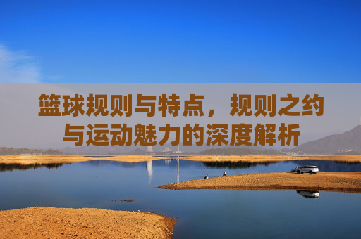 篮球规则与特点，规则之约与运动魅力的深度解析