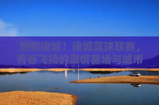燃情诸城！诸城篮球联赛，青春飞扬的激情赛场与城市活力新注脚