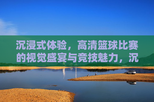 沉浸式体验，高清篮球比赛的视觉盛宴与竞技魅力，沉浸式高清篮球，视觉盛宴与竞技魅力