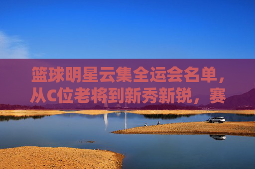 篮球明星云集全运会名单,从C位老将到新秀新锐,赛场风云再起