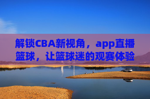 解锁CBA新视角,app直播篮球,让篮球迷的观赛体验全面升级