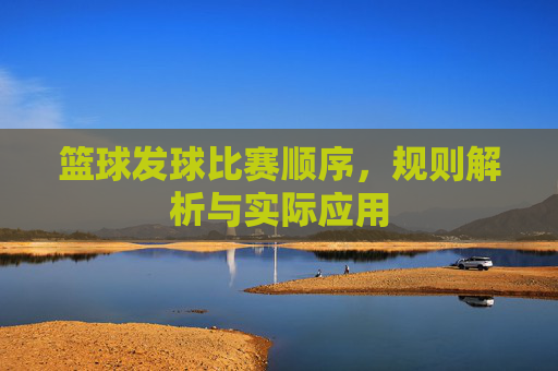 篮球发球比赛顺序,规则解析与实际应用