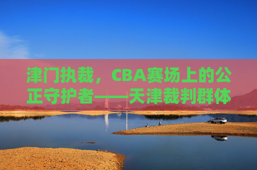 津门执裁，CBA赛场上的公正守护者——天津裁判群体的使命与担当，津门执裁，CBA赛场上的公正守护者——天津裁判群体的使命与担当