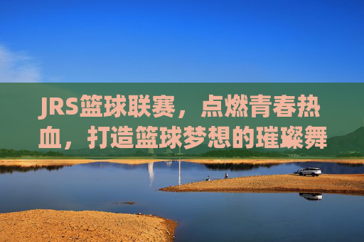 JRS篮球联赛,点燃青春热血,打造篮球梦想的璀璨舞台,JRS篮球联赛,点燃青春热血,打造篮球梦想的璀璨舞台