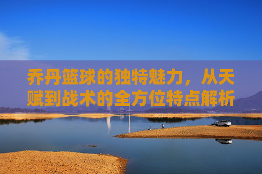 乔丹篮球的独特魅力，从天赋到战术的全方位特点解析，乔丹篮球的独特魅力，从天赋到战术的全方位特点解析