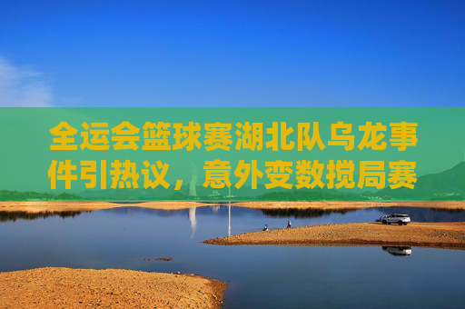 全运会篮球赛湖北队乌龙事件引热议,意外变数搅局赛事,全运会篮球赛湖北队乌龙事件引热议,意外变数搅局赛事