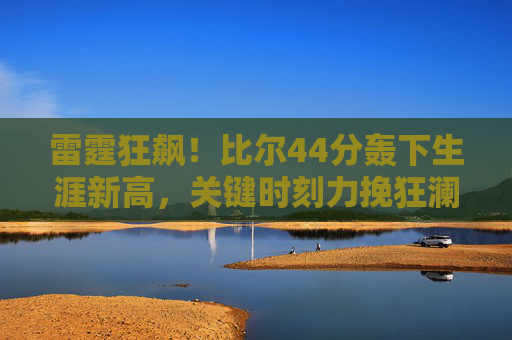 雷霆狂飙！比尔44分轰下生涯新高，关键时刻力挽狂澜逆转对手