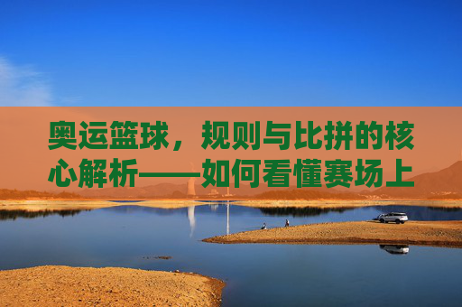 奥运篮球,规则与比拼的核心解析——如何看懂赛场上的对决
