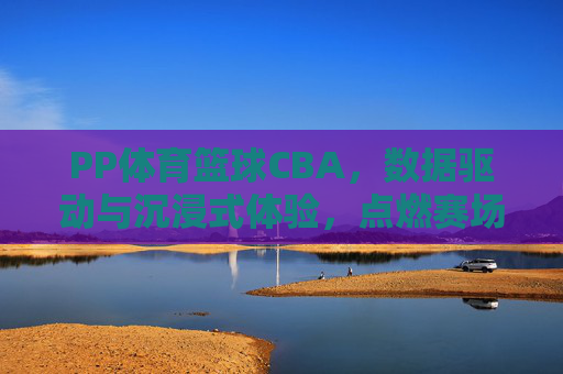 PP体育篮球CBA，数据驱动与沉浸式体验，点燃赛场激情，PP体育篮球CBA，数据驱动与沉浸式体验，点燃赛场激情