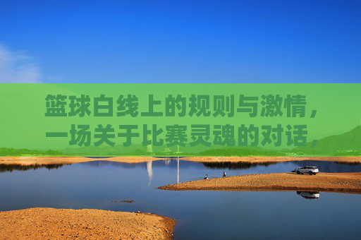 篮球白线上的规则与激情，一场关于比赛灵魂的对话，篮球白线上的规则与激情，一场关于比赛灵魂的对话