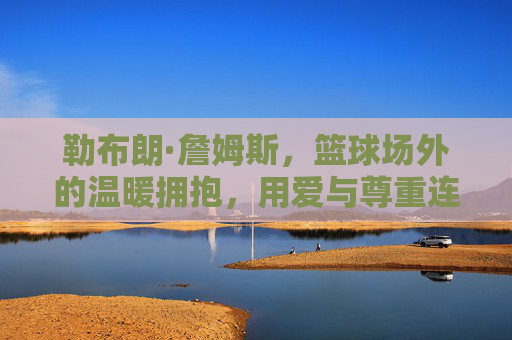 勒布朗·詹姆斯,篮球场外的温暖拥抱,用爱与尊重连接传奇的纽带,勒布朗·詹姆斯,球场外以爱为名,用温暖拥抱连接传奇纽带