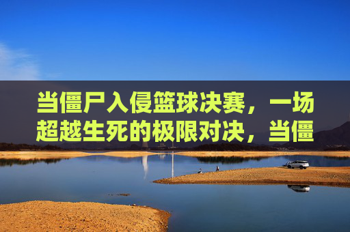 当僵尸入侵篮球决赛，一场超越生死的极限对决，当僵尸入侵篮球决赛，一场超越生死的极限对决