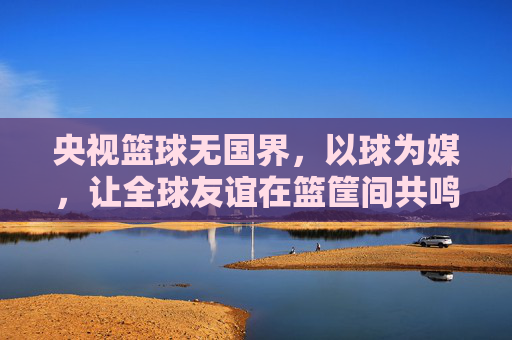 央视篮球无国界,以球为媒,让全球友谊在篮筐间共鸣,央视篮球无国界,以球为媒,让全球友谊在篮筐间共鸣