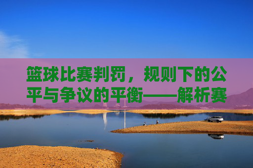 篮球比赛判罚,规则下的公平与争议的平衡——解析赛场上的规则执行与争议处理,篮球比赛判罚,规则下的公平与争议的平衡——解析赛场上的规则执行与争议处理