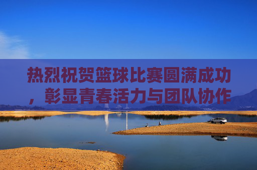 热烈祝贺篮球比赛圆满成功,彰显青春活力与团队协作精神!
