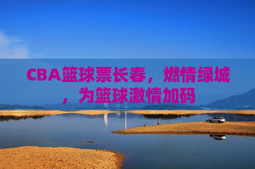 CBA篮球票长春,燃情绿城,为篮球激情加码