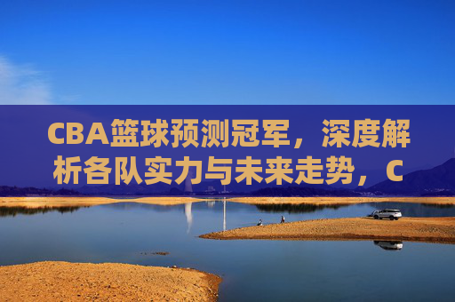 CBA篮球预测冠军，深度解析各队实力与未来走势，CBA总冠军预测，深度解析各队实力与未来走势