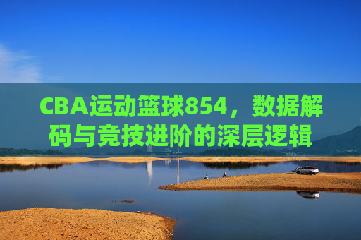 CBA运动篮球854，数据解码与竞技进阶的深层逻辑
