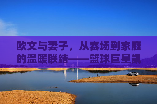 欧文与妻子,从赛场到家庭的温暖联结——篮球巨星凯里·欧文的私人生活与情感世界,欧文与妻子,从赛场到家庭的温暖联结——篮球巨星凯里·欧文的私人生活与情感世界