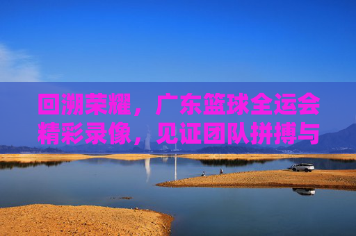 回溯荣耀，广东篮球全运会精彩录像，见证团队拼搏与体育精神的不朽传承，回溯荣耀，广东篮球全运会精彩录像，见证团队拼搏与体育精神的不朽传承