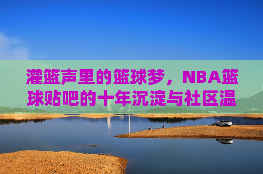 灌篮声里的篮球梦，NBA篮球贴吧的十年沉淀与社区温度，灌篮声里的篮球梦，NBA篮球贴吧的十年沉淀与社区温度