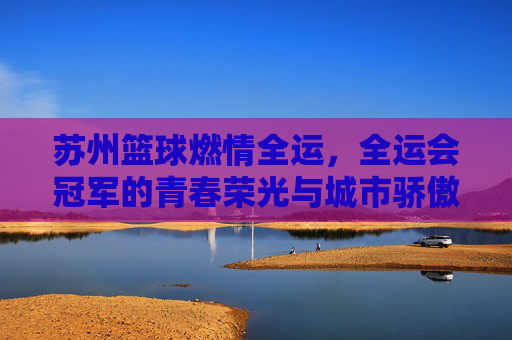 苏州篮球燃情全运，全运会冠军的青春荣光与城市骄傲，苏州篮球燃情全运，全运会冠军的青春荣光与城市骄傲