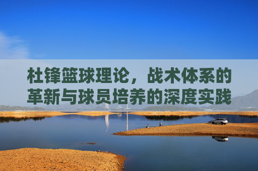 杜锋篮球理论，战术体系的革新与球员培养的深度实践——从CBA到国家队的执教智慧，杜锋篮球理论，战术体系革新与球员培养的深度实践——从CBA到国家队的执教智慧