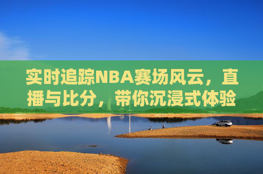 实时追踪NBA赛场风云,直播与比分,带你沉浸式体验篮球盛宴
