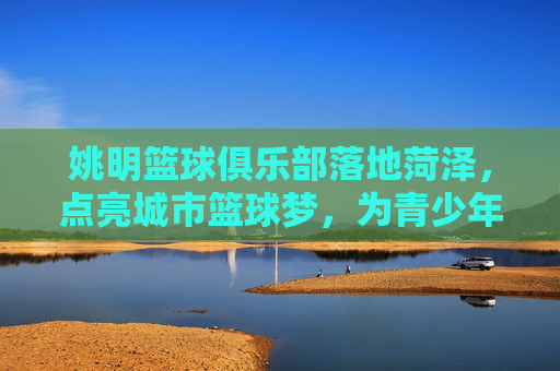 姚明篮球俱乐部落地菏泽,点亮城市篮球梦,为青少年的体育梦想赋能