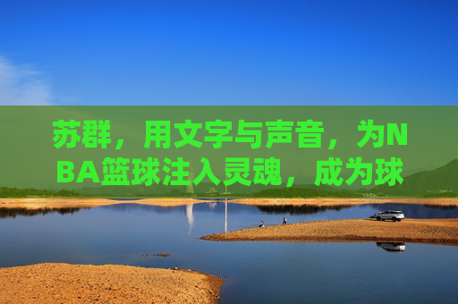 苏群，用文字与声音，为NBA篮球注入灵魂，成为球迷心中的篮球翻译官