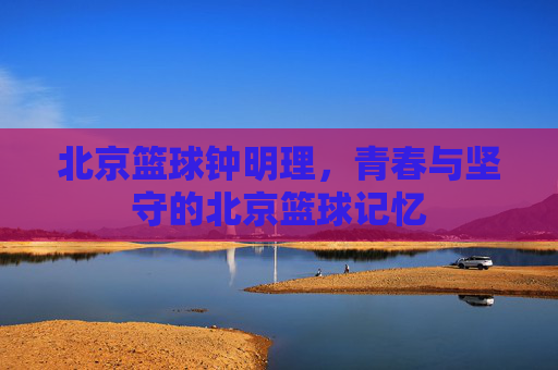 北京篮球钟明理,青春与坚守的北京篮球记忆