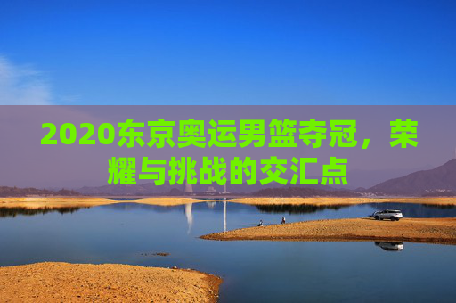 2020东京奥运男篮夺冠，荣耀与挑战的交汇点
