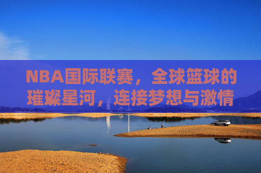 NBA国际联赛，全球篮球的璀璨星河，连接梦想与激情的桥梁，NBA国际联赛，全球篮球的璀璨星河，连接梦想与激情的桥梁