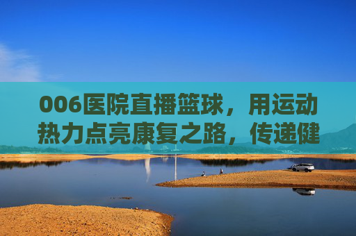 006医院直播篮球，用运动热力点亮康复之路，传递健康活力，006医院直播篮球，用运动热力点亮康复之路，传递健康活力